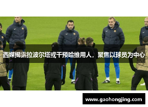 西媒揭露拉波尔塔或干预哈维用人，聚焦以球员为中心